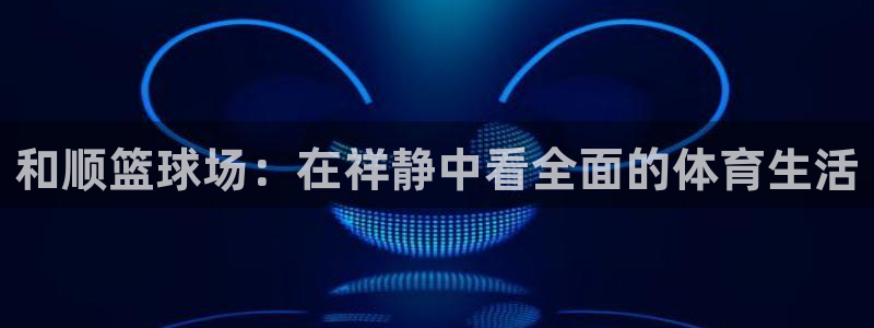 JJB竞技宝官方正版app集团简介：和顺篮球场：在祥
